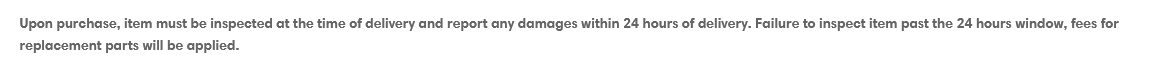 Image shows text: Upon purchase, item must be inspected at the time of delivery.  Failure to inspect item within the 24 hour window will mean that  fees for replacement parts will be applied.